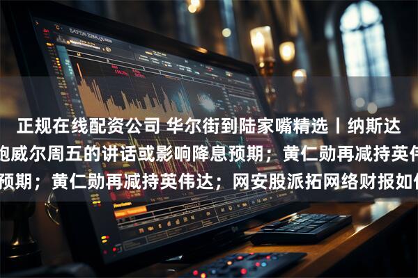 正规在线配资公司 华尔街到陆家嘴精选丨纳斯达克中国金龙指数收涨；鲍威尔周五的讲话或影响降息预期；黄仁勋再减持英伟达；网安股派拓网络财报如何？