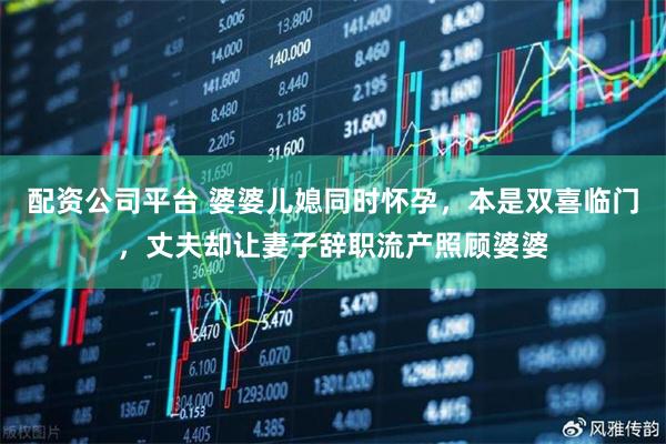 配资公司平台 婆婆儿媳同时怀孕，本是双喜临门，丈夫却让妻子辞职流产照顾婆婆