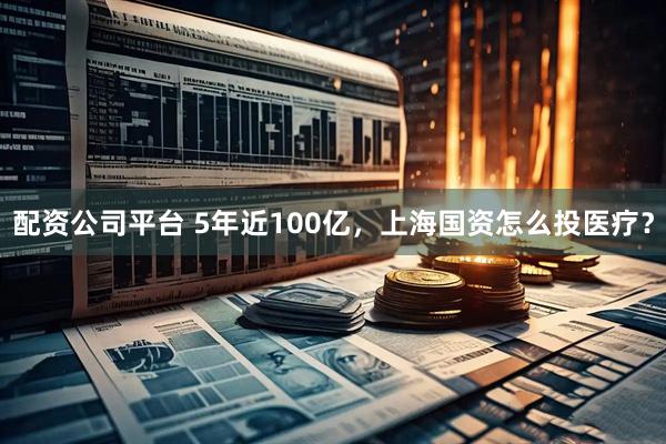 配资公司平台 5年近100亿，上海国资怎么投医疗？