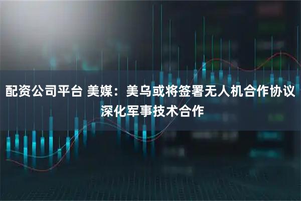 配资公司平台 美媒：美乌或将签署无人机合作协议 深化军事技术合作