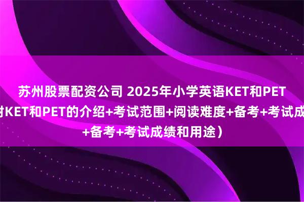 苏州股票配资公司 2025年小学英语KET和PET的区别（附KET和PET的介绍+考试范围+阅读难度+备考+考试成绩和用途）