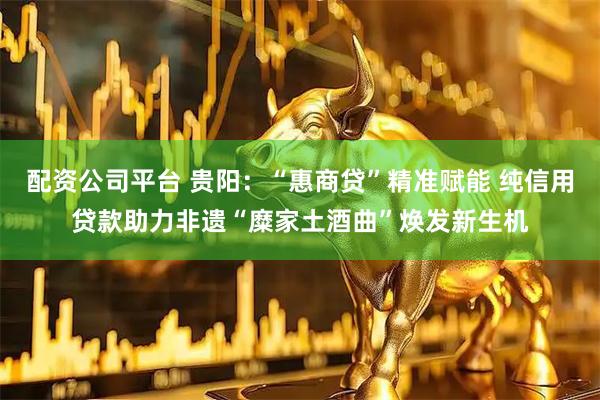 配资公司平台 贵阳：“惠商贷”精准赋能 纯信用贷款助力非遗“糜家土酒曲”焕发新生机
