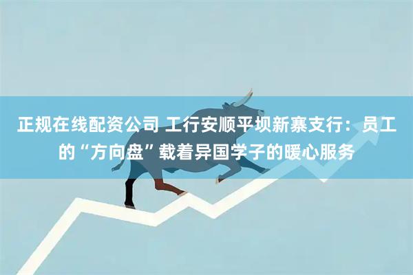 正规在线配资公司 工行安顺平坝新寨支行：员工的“方向盘”载着异国学子的暖心服务