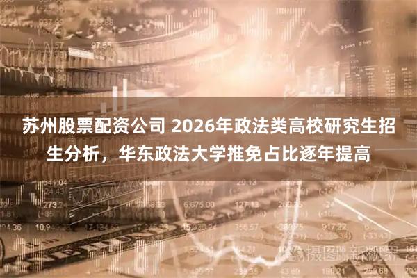 苏州股票配资公司 2026年政法类高校研究生招生分析，华东政法大学推免占比逐年提高