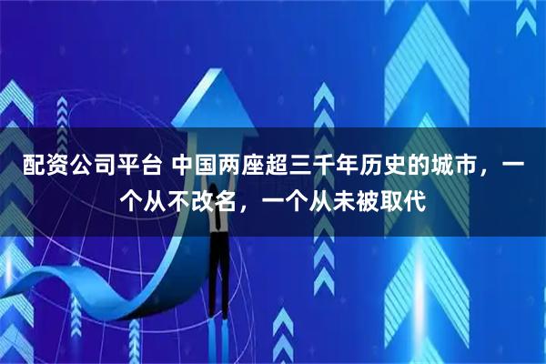 配资公司平台 中国两座超三千年历史的城市，一个从不改名，一个从未被取代
