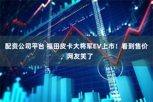 配资公司平台 福田皮卡大将军EV上市！看到售价，网友笑了