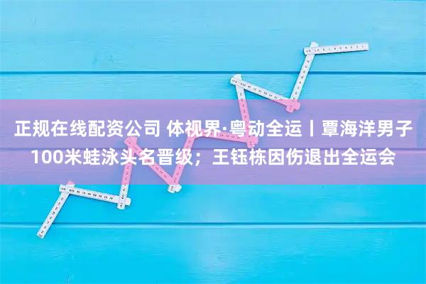 正规在线配资公司 体视界·粤动全运丨覃海洋男子100米蛙泳头名晋级；王钰栋因伤退出全运会
