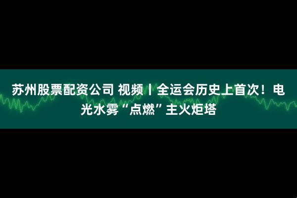 苏州股票配资公司 视频丨全运会历史上首次！电光水雾“点燃”主火炬塔