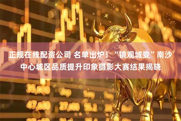 正规在线配资公司 名单出炉！“镜观城变”南沙中心城区品质提升印象摄影大赛结果揭晓