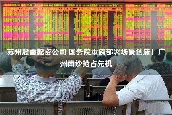 苏州股票配资公司 国务院重磅部署场景创新！广州南沙抢占先机