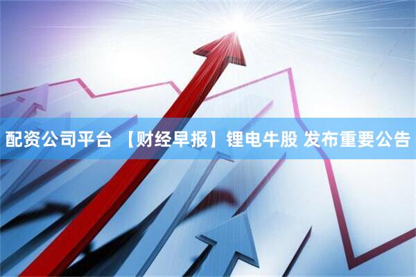 配资公司平台 【财经早报】锂电牛股 发布重要公告