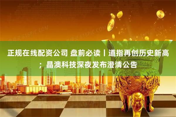 正规在线配资公司 盘前必读丨道指再创历史新高；晶澳科技深夜发布澄清公告