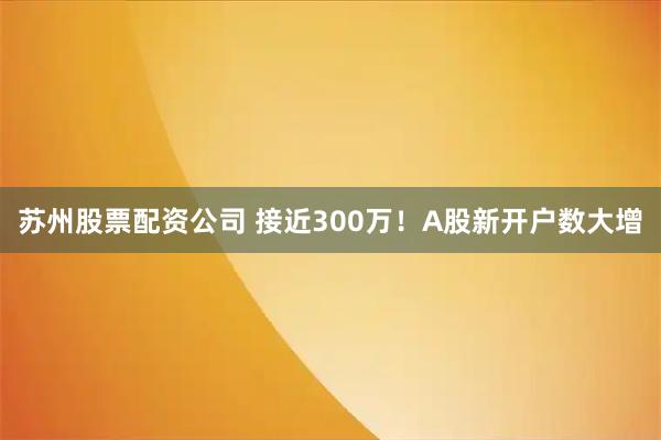 苏州股票配资公司 接近300万！A股新开户数大增