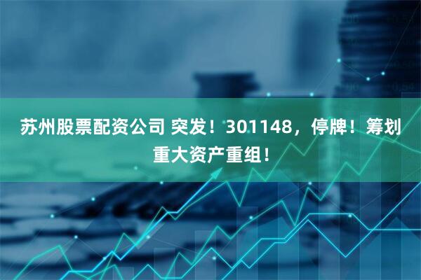 苏州股票配资公司 突发！301148，停牌！筹划重大资产重组！