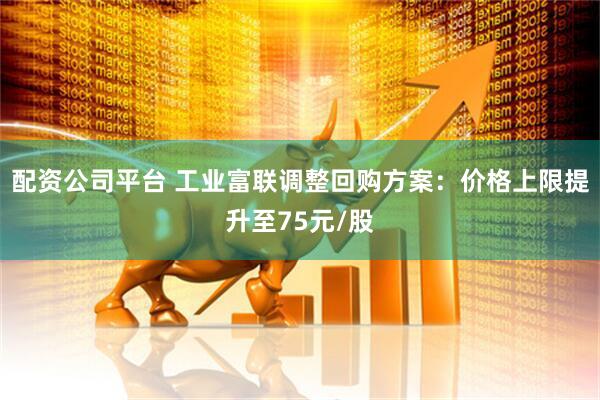 配资公司平台 工业富联调整回购方案：价格上限提升至75元/股