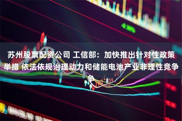苏州股票配资公司 工信部：加快推出针对性政策举措 依法依规治理动力和储能电池产业非理性竞争