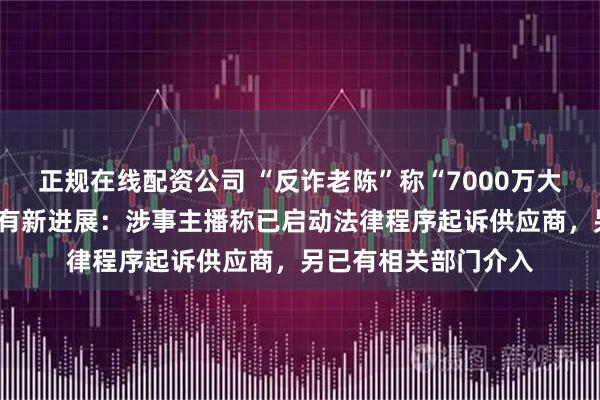 正规在线配资公司 “反诈老陈”称“7000万大V售卖假蚕丝被”案有新进展：涉事主播称已启动法律程序起诉供应商，另已有相关部门介入