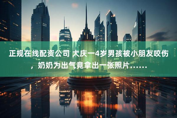 正规在线配资公司 大庆一4岁男孩被小朋友咬伤，奶奶为出气竟拿出一张照片……