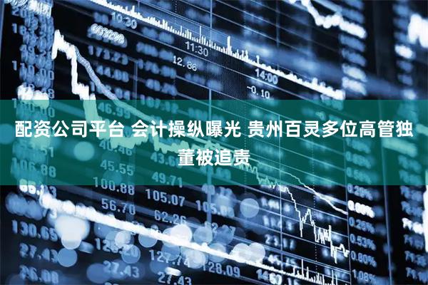 配资公司平台 会计操纵曝光 贵州百灵多位高管独董被追责