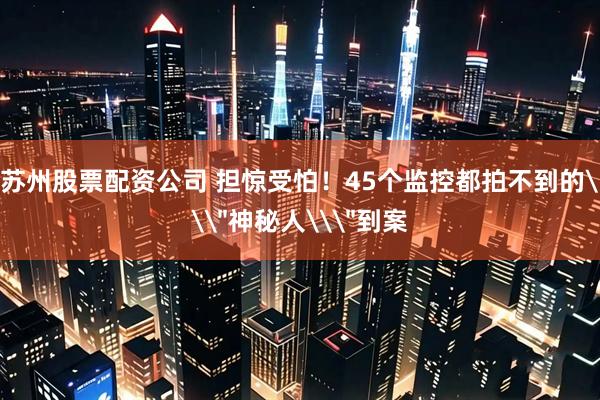 苏州股票配资公司 担惊受怕！45个监控都拍不到的\