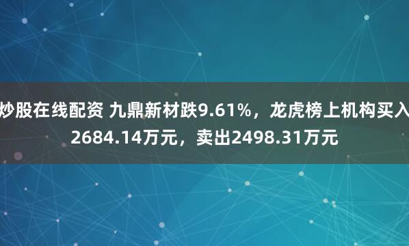 炒股在线配资 九鼎新材跌9.61%，龙虎榜上机构买入2684.14万元，卖出2498.31万元