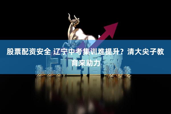 股票配资安全 辽宁中考集训难提升？清大尖子教育来助力