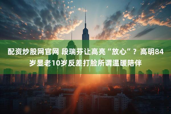 配资炒股网官网 段瑞芬让高亮“放心”？高明84岁显老10岁反差打脸所谓温暖陪伴