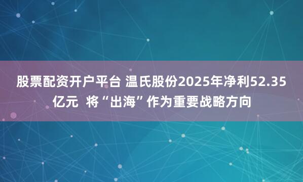 股票配资开户平台 温氏股份2025年净利52.35亿元  将“出海”作为重要战略方向