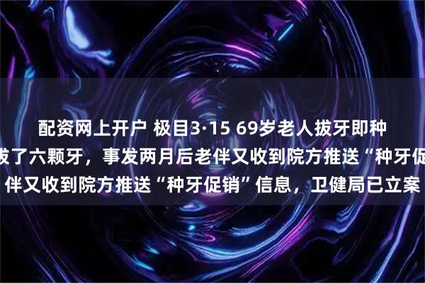 配资网上开户 极目3·15 69岁老人拔牙即种4天后离世：两门牙松动拔了六颗牙，事发两月后老伴又收到院方推送“种牙促销”信息，卫健局已立案