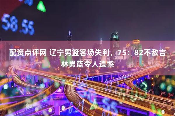 配资点评网 辽宁男篮客场失利，75：82不敌吉林男篮令人遗憾