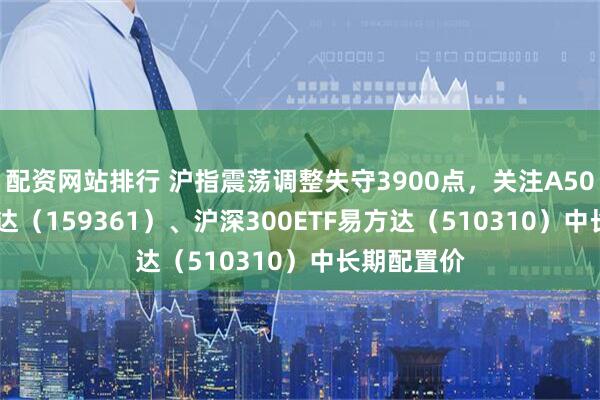配资网站排行 沪指震荡调整失守3900点，关注A500ETF易方达（159361）、沪深300ETF易方达（510310）中长期配置价