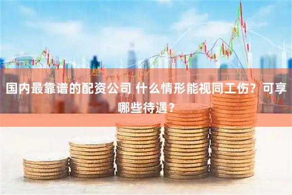 国内最靠谱的配资公司 什么情形能视同工伤？可享哪些待遇？