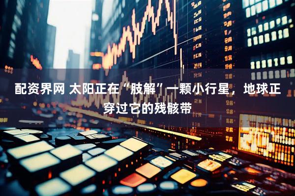 配资界网 太阳正在“肢解”一颗小行星，地球正穿过它的残骸带