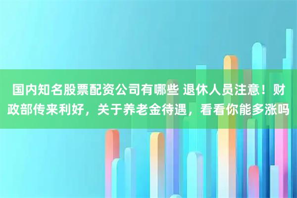 国内知名股票配资公司有哪些 退休人员注意！财政部传来利好，关于养老金待遇，看看你能多涨吗