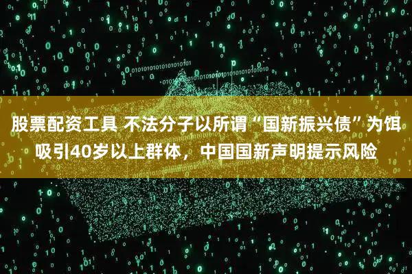 股票配资工具 不法分子以所谓“国新振兴债”为饵吸引40岁以上群体，中国国新声明提示风险