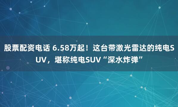 股票配资电话 6.58万起！这台带激光雷达的纯电SUV，堪称纯电SUV“深水炸弹”