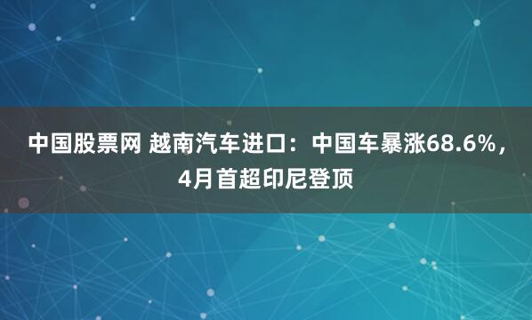中国股票网 越南汽车进口：中国车暴涨68.6%，4月首超印尼登顶