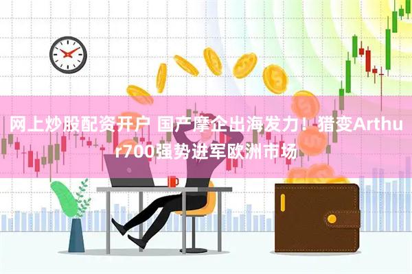 网上炒股配资开户 国产摩企出海发力！猎变Arthur700强势进军欧洲市场