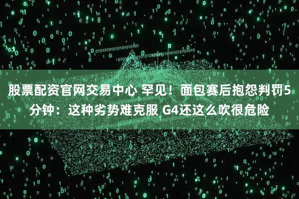 股票配资官网交易中心 罕见！面包赛后抱怨判罚5分钟：这种劣势难克服 G4还这么吹很危险