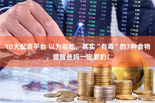 10大配资平台 以为能吃，其实“有毒”的7种食物，提醒爸妈一定要扔！
